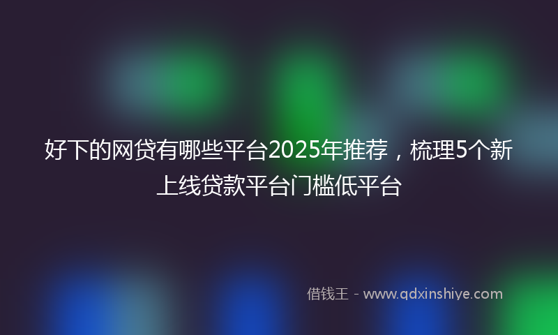 好下的网贷有哪些平台2025年推荐，梳理5个新上线贷款平台门槛低平台