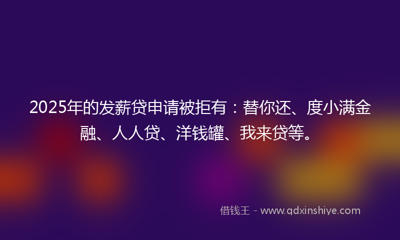 2025年的发薪贷申请被拒有：替你还、度小满金融、人人贷、洋钱罐、我来贷等。