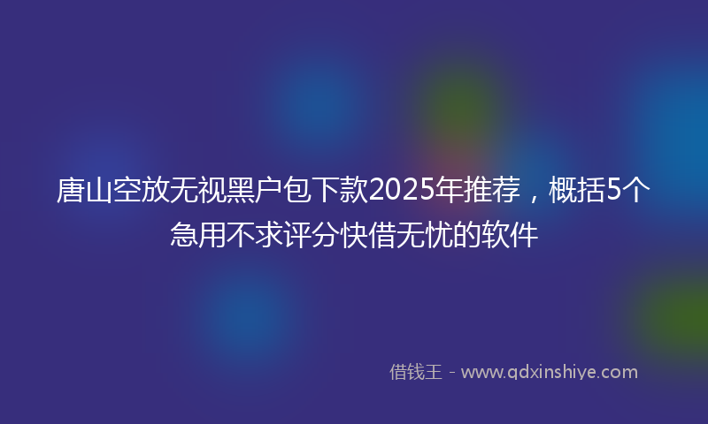 唐山空放无视黑户包下款2025年推荐，概括5个急用不求评分快借无忧的软件