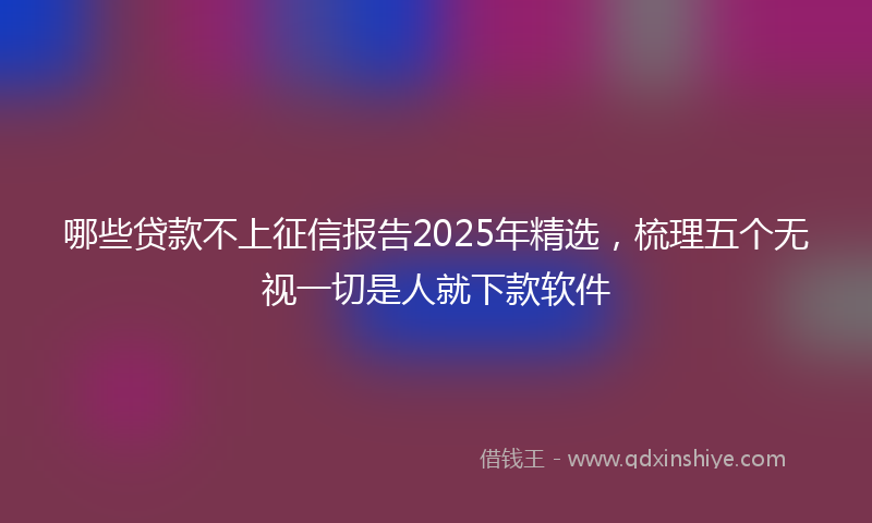 哪些贷款不上征信报告2025年精选，梳理五个无视一切是人就下款软件