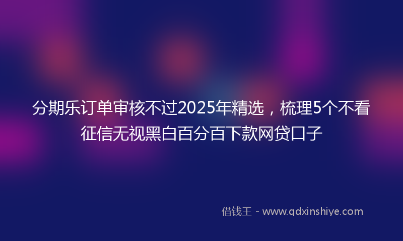 分期乐订单审核不过2025年精选，梳理5个不看征信无视黑白百分百下款网贷口子