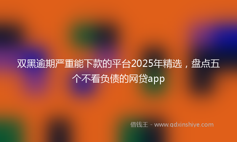 双黑逾期严重能下款的平台2025年精选，盘点五个不看负债的网贷app