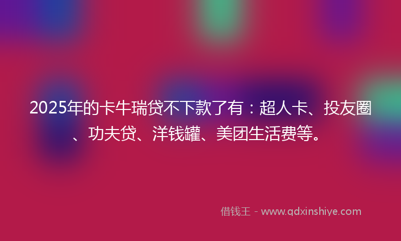 2025年的卡牛瑞贷不下款了有：超人卡、投友圈、功夫贷、洋钱罐、美团生活费等。