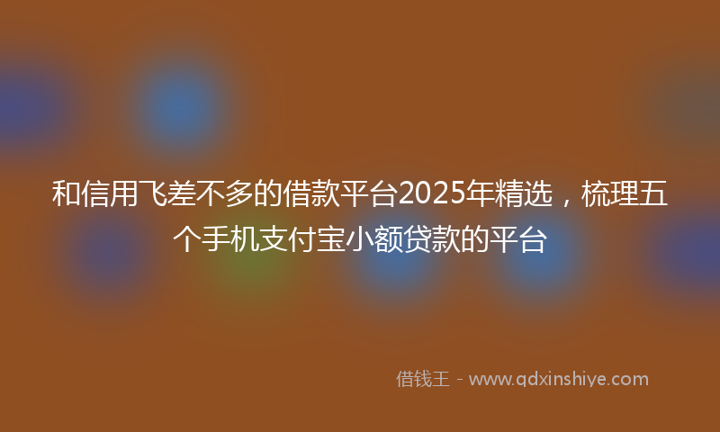 和信用飞差不多的借款平台2025年精选，梳理五个手机支付宝小额贷款的平台