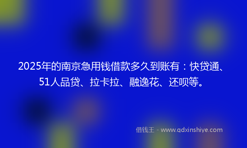 2025年的南京急用钱借款多久到账有：快贷通、51人品贷、拉卡拉、融逸花、还呗等。