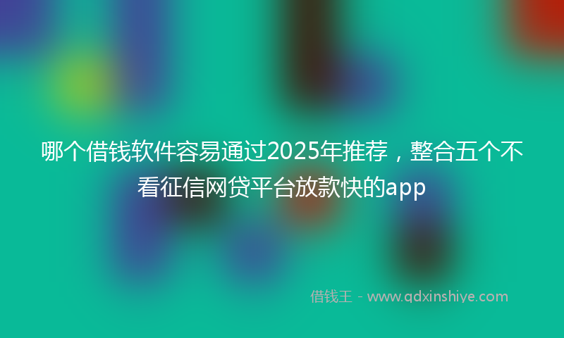 哪个借钱软件容易通过2025年推荐，整合五个不看征信网贷平台放款快的app
