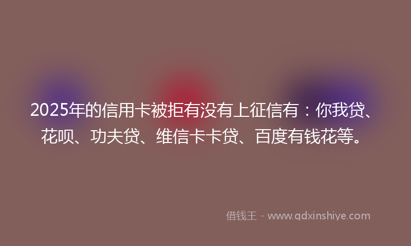 2025年的信用卡被拒有没有上征信有：你我贷、花呗、功夫贷、维信卡卡贷、百度有钱花等。