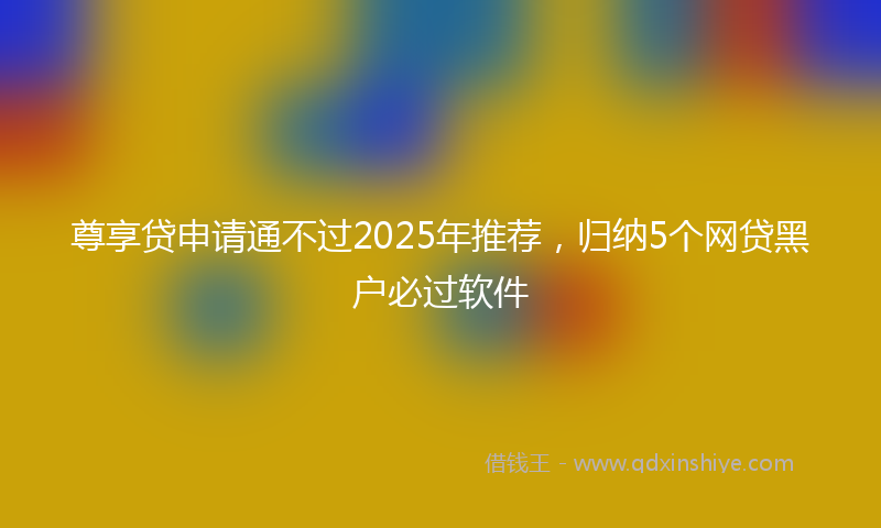 尊享贷申请通不过2025年推荐，归纳5个网贷黑户必过软件