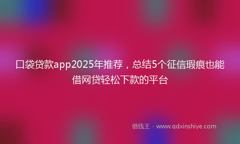 口袋贷款app2025年推荐，总结5个征信瑕疵也能借网贷轻松下款的平台