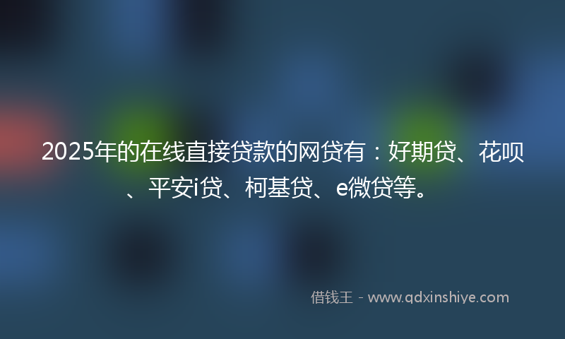 2025年的在线直接贷款的网贷有：好期贷、花呗、平安i贷、柯基贷、e微贷等。