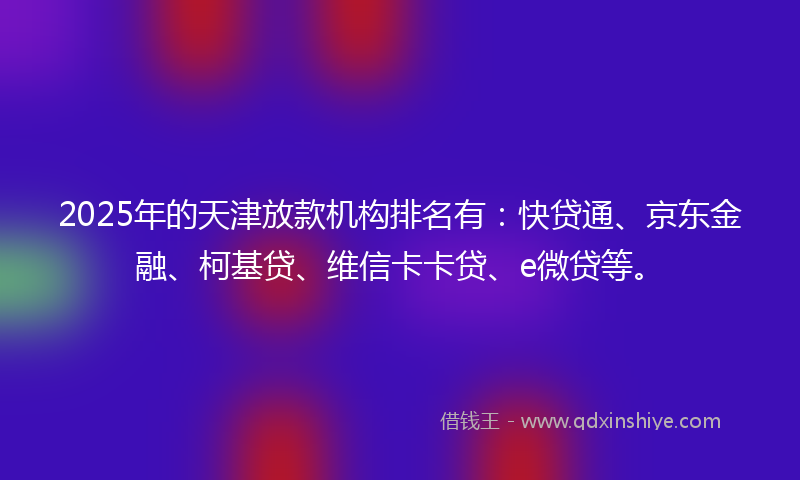 2025年的天津放款机构排名有：快贷通、京东金融、柯基贷、维信卡卡贷、e微贷等。