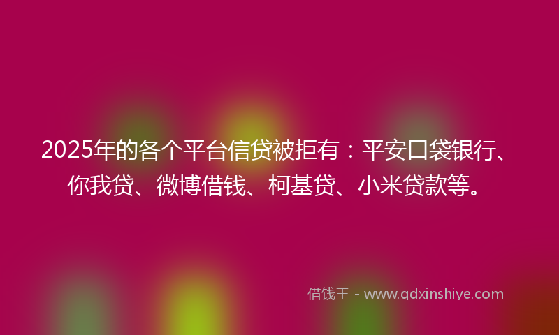 2025年的各个平台信贷被拒有：平安口袋银行、你我贷、微博借钱、柯基贷、小米贷款等。
