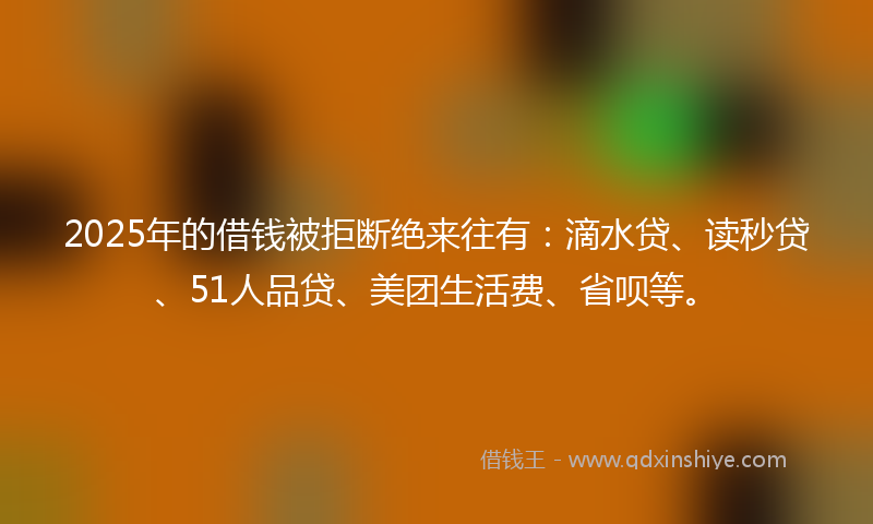 2025年的借钱被拒断绝来往有：滴水贷、读秒贷、51人品贷、美团生活费、省呗等。