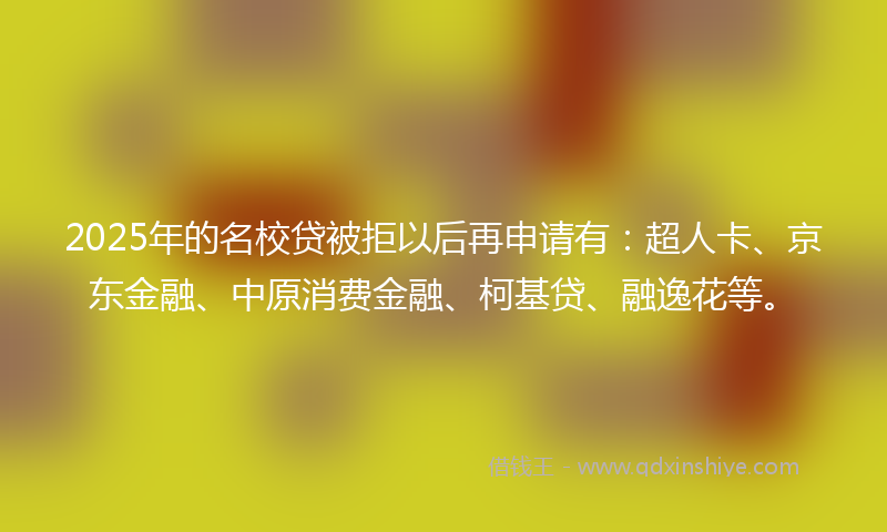 2025年的名校贷被拒以后再申请有：超人卡、京东金融、中原消费金融、柯基贷、融逸花等。