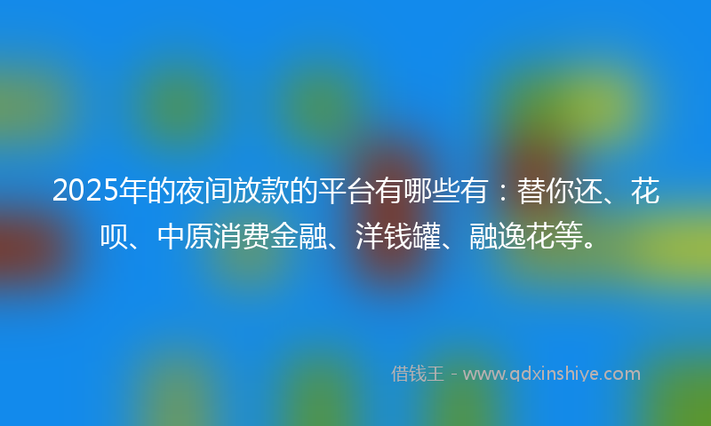 2025年的夜间放款的平台有哪些有：替你还、花呗、中原消费金融、洋钱罐、融逸花等。