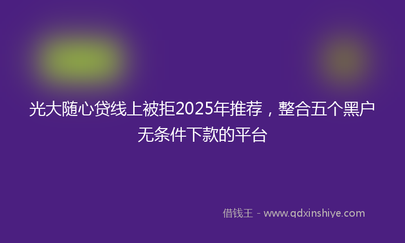 光大随心贷线上被拒2025年推荐，整合五个黑户无条件下款的平台