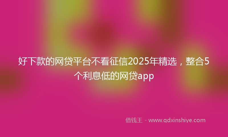 好下款的网贷平台不看征信2025年精选，整合5个利息低的网贷app