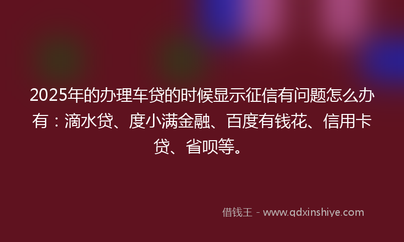 2025年的办理车贷的时候显示征信有问题怎么办有：滴水贷、度小满金融、百度有钱花、信用卡贷、省呗等。