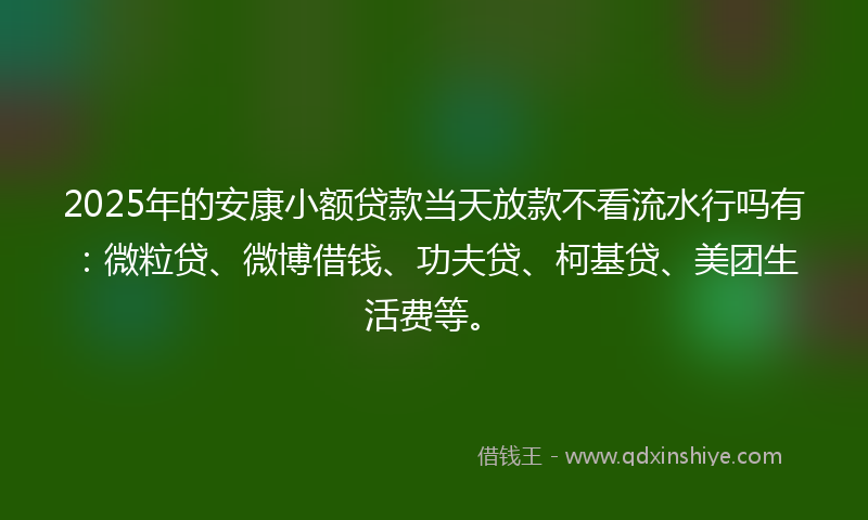 2025年的安康小额贷款当天放款不看流水行吗有：微粒贷、微博借钱、功夫贷、柯基贷、美团生活费等。