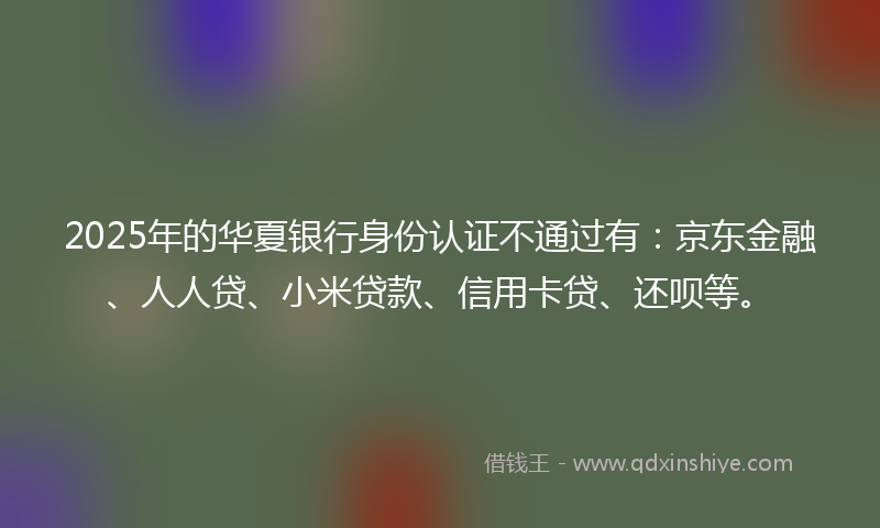 2025年的华夏银行身份认证不通过有：京东金融、人人贷、小米贷款、信用卡贷、还呗等。