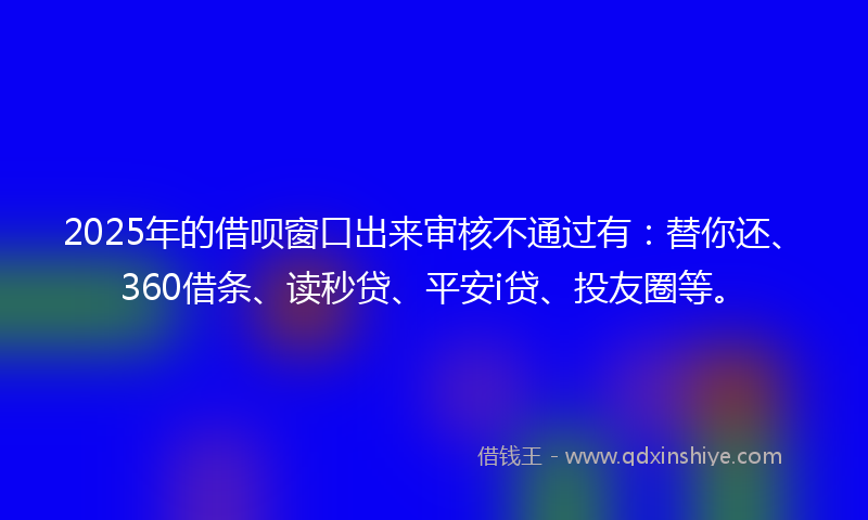 2025年的借呗窗口出来审核不通过有：替你还、360借条、读秒贷、平安i贷、投友圈等。