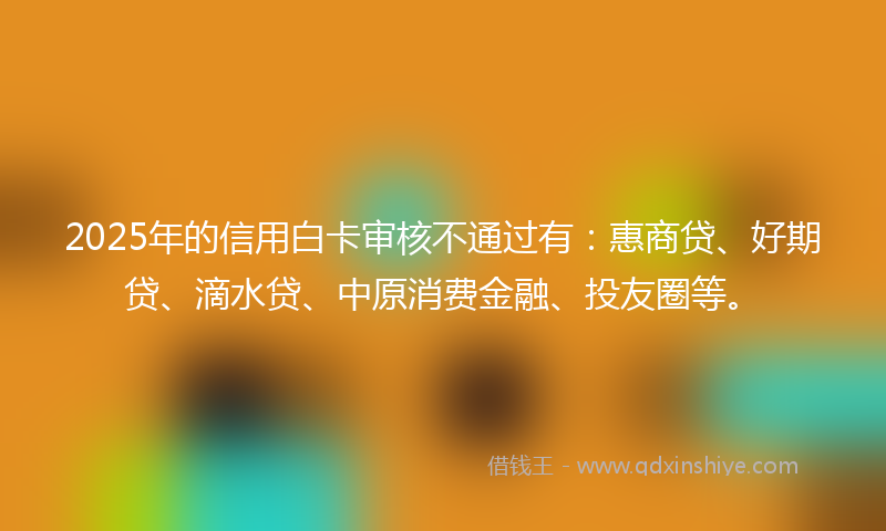 2025年的信用白卡审核不通过有：惠商贷、好期贷、滴水贷、中原消费金融、投友圈等。