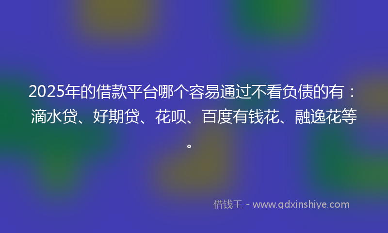 2025年的借款平台哪个容易通过不看负债的有：滴水贷、好期贷、花呗、百度有钱花、融逸花等。