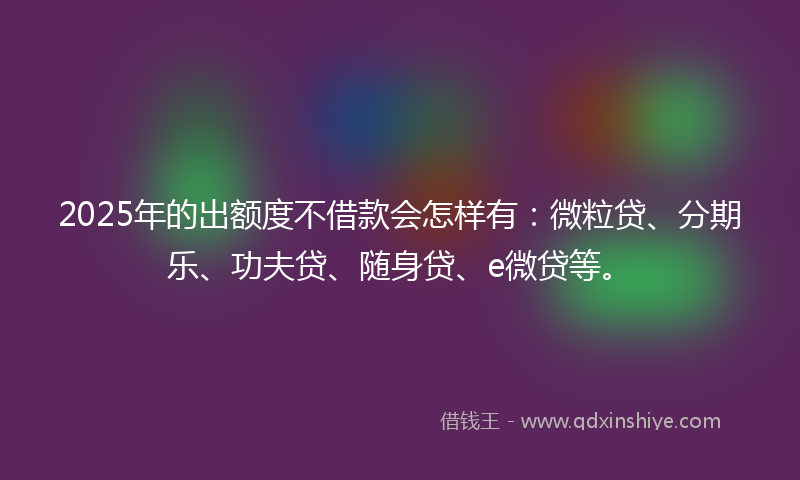 2025年的出额度不借款会怎样有：微粒贷、分期乐、功夫贷、随身贷、e微贷等。