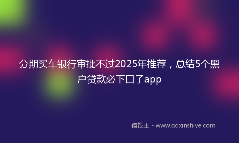 分期买车银行审批不过2025年推荐，总结5个黑户贷款必下口子app