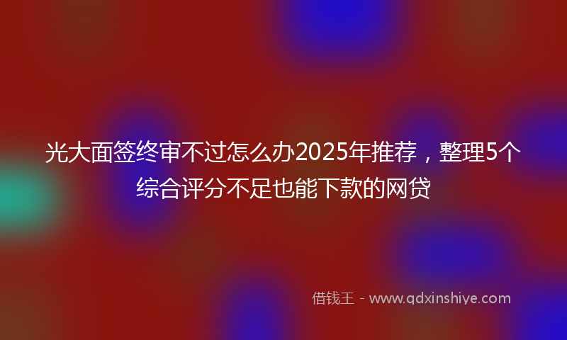 光大面签终审不过怎么办2025年推荐，整理5个综合评分不足也能下款的网贷