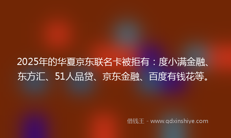 2025年的华夏京东联名卡被拒有：度小满金融、东方汇、51人品贷、京东金融、百度有钱花等。