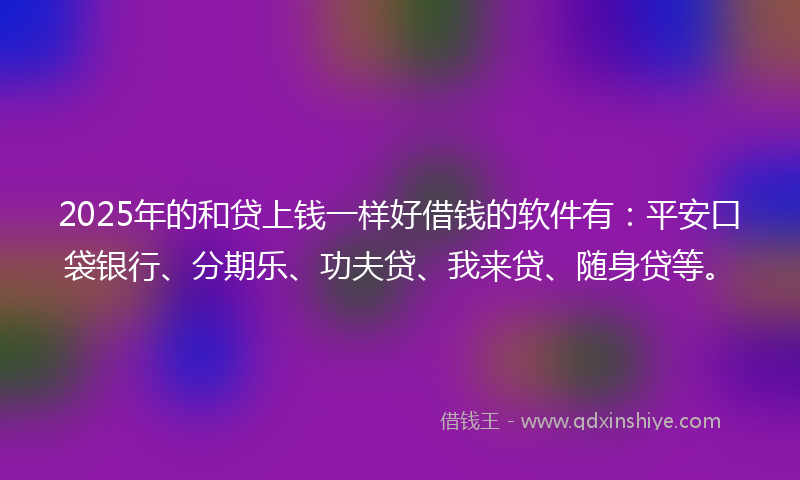 2025年的和贷上钱一样好借钱的软件有：平安口袋银行、分期乐、功夫贷、我来贷、随身贷等。