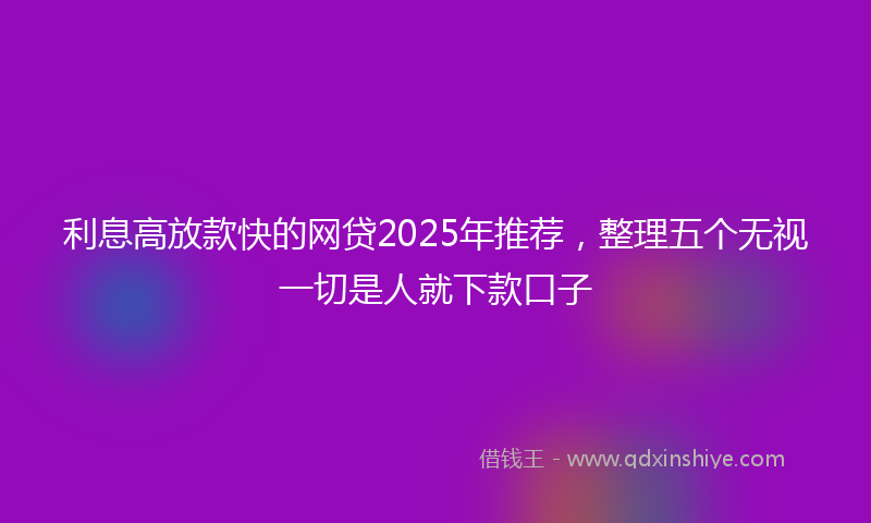 利息高放款快的网贷2025年推荐，整理五个无视一切是人就下款口子