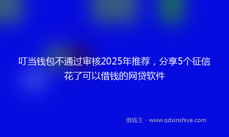 叮当钱包不通过审核2025年推荐，分享5个征信花了可以借钱的网贷软件
