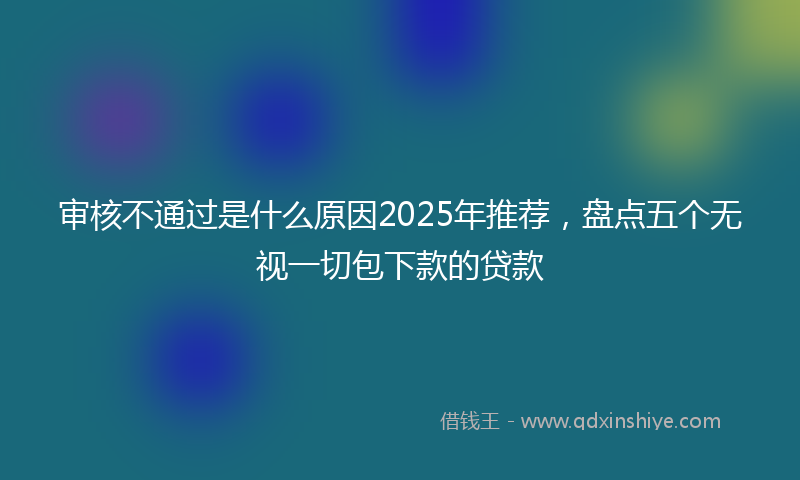 审核不通过是什么原因2025年推荐，盘点五个无视一切包下款的贷款