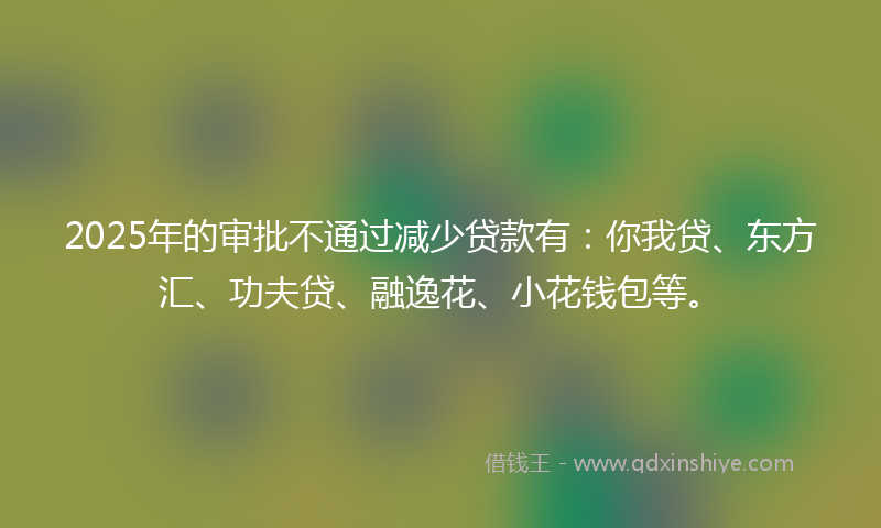 2025年的审批不通过减少贷款有：你我贷、东方汇、功夫贷、融逸花、小花钱包等。