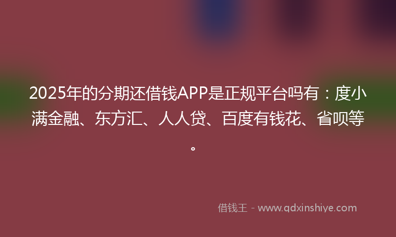 2025年的分期还借钱APP是正规平台吗有：度小满金融、东方汇、人人贷、百度有钱花、省呗等。