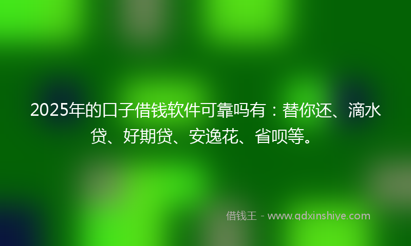 2025年的口子借钱软件可靠吗有：替你还、滴水贷、好期贷、安逸花、省呗等。