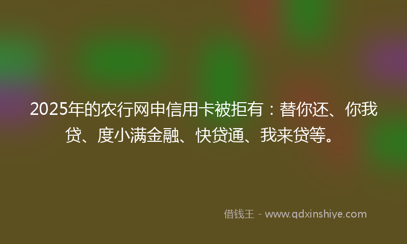 2025年的农行网申信用卡被拒有：替你还、你我贷、度小满金融、快贷通、我来贷等。