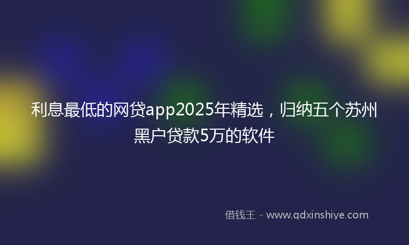 利息最低的网贷app2025年精选，归纳五个苏州黑户贷款5万的软件