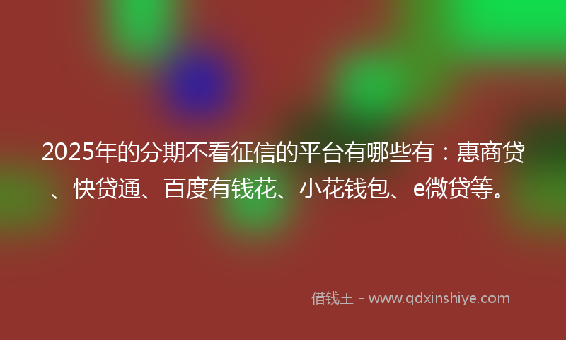 2025年的分期不看征信的平台有哪些有：惠商贷、快贷通、百度有钱花、小花钱包、e微贷等。