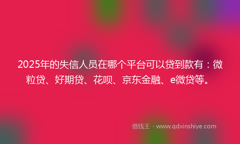 2025年的失信人员在哪个平台可以贷到款有：微粒贷、好期贷、花呗、京东金融、e微贷等。