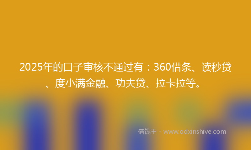 2025年的口子审核不通过有：360借条、读秒贷、度小满金融、功夫贷、拉卡拉等。