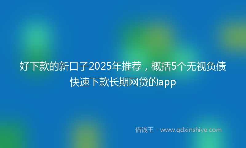 好下款的新口子2025年推荐，概括5个无视负债快速下款长期网贷的app
