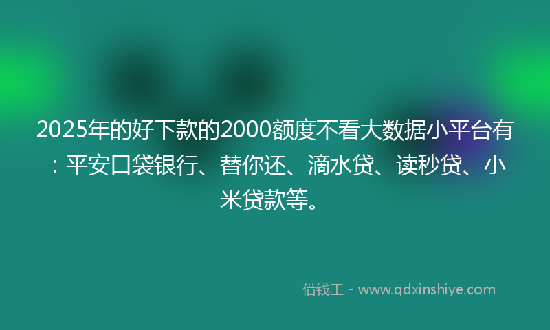 2025年的好下款的2000额度不看大数据小平台有：平安口袋银行、替你还、滴水贷、读秒贷、小米贷款等。