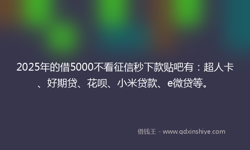 2025年的借5000不看征信秒下款贴吧有：超人卡、好期贷、花呗、小米贷款、e微贷等。