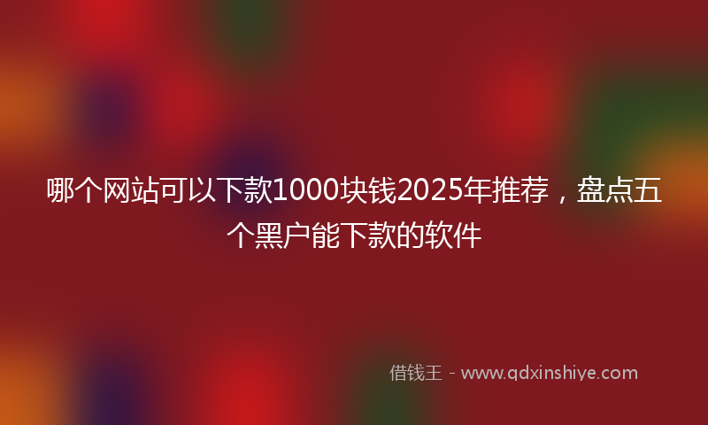 哪个网站可以下款1000块钱2025年推荐，盘点五个黑户能下款的软件