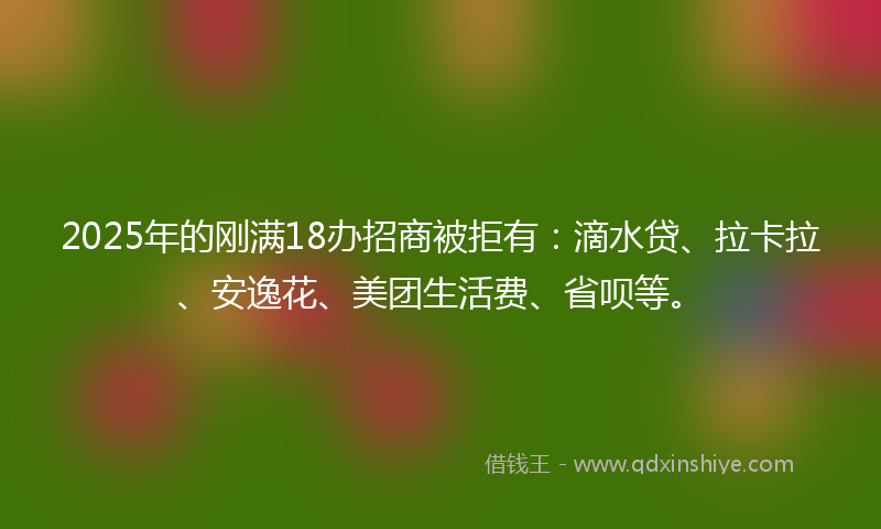 2025年的刚满18办招商被拒有：滴水贷、拉卡拉、安逸花、美团生活费、省呗等。