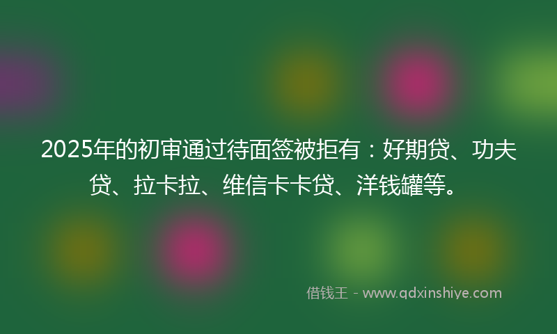 2025年的初审通过待面签被拒有：好期贷、功夫贷、拉卡拉、维信卡卡贷、洋钱罐等。