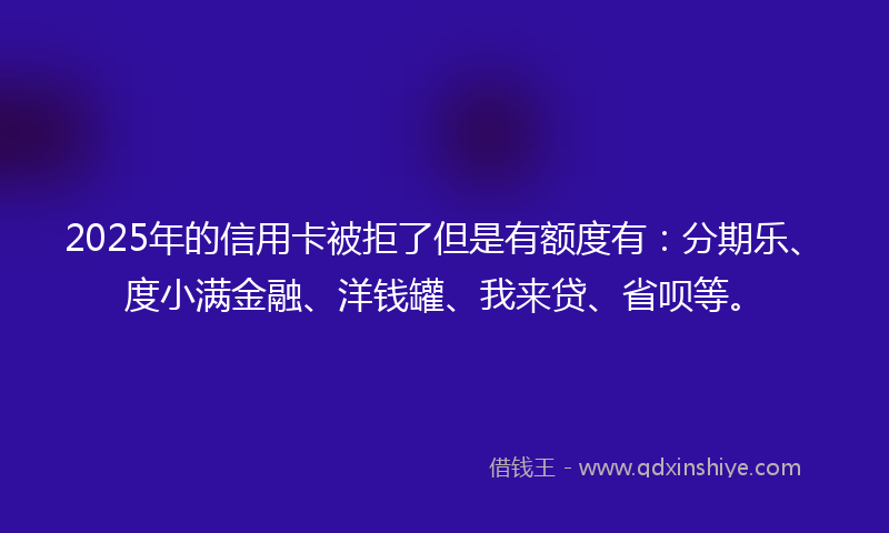 2025年的信用卡被拒了但是有额度有：分期乐、度小满金融、洋钱罐、我来贷、省呗等。